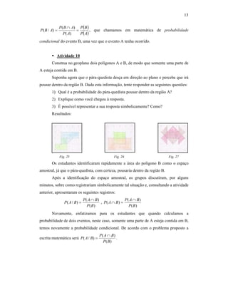 13
( )
( )AP
BP
AP
ABP
ABP =
∩
=
)(
)(
)/( , que chamamos em matemática de probabilidade
condicional do evento B, uma vez que o evento A tenha ocorrido.
Atividade 10
Construa no geoplano dois polígonos A e B, de modo que somente uma parte de
A esteja contida em B.
Suponha agora que o pára-quedista desça em direção ao plano e perceba que irá
pousar dentro da região B. Dada esta informação, tente responder as seguintes questões:
1) Qual é a probabilidade do pára-quedista pousar dentro da região A?
2) Explique como você chegou à resposta.
3) É possível representar a sua resposta simbolicamente? Como?
Resultados:
Fig. 25 Fig. 26 Fig. 27
Os estudantes identificaram rapidamente a área do polígono B como o espaço
amostral, já que o pára-quedista, com certeza, pousaria dentro da região B.
Após a identificação do espaço amostral, os grupos discutiram, por alguns
minutos, sobre como registrariam simbolicamente tal situação e, consultando a atividade
anterior, apresentaram os seguintes registros:
)(
)(
)/(
BP
BAP
BAP
∩
= ,
)(
)(
)(
BP
BAP
BAP
∩
=∩
Novamente, enfatizamos para os estudantes que quando calculamos a
probabilidade de dois eventos, neste caso, somente uma parte de A esteja contida em B,
temos novamente a probabilidade condicional. De acordo com o problema proposto a
escrita matemática será
)(
)(
)/(
BP
BAP
BAP
∩
= .
 