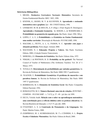 15
Referências Bibliográficas
1. BRASIL. Parâmetros Curriculares Nacionais: Matemática. Secretaria do
Ensino Fundamental Brasília: MEC / SEF, 1998.
2. KNIJNIK, G.; BASSO, M. V. & KLUSENER, R. Aprendendo e ensinando
matemática com o geoplano. Ijuí – RS: UNIJUÍ Editora, 1996.
3. LINDQUIST, M. M. & SHULTE, A. P. (Orgs.) (Trad. Hygino H. Domingues).
Aprendendo e Ensinando Geometria. In: HOEHN, L. & WOODWARD, E.
Probabilidade na geometria do segundo grau. São Paulo: Atual, 1994. 308 p.
4. LOPES, C. A. E. A Probabilidade e a Estatística no Ensino Fundamental:
uma analise curricular. Dissertação de Mestrado. FE/UNICAMP, 1998.
5. MACEDO, L.; PETTY, A. L. S.; PASSOS, N. C. Aprender com jogos e
situações-problema. Porto alegre: Artmed, 2000.
6. MACHADO, N. J. Educação: Projetos e Valores. São Paulo: Escrituras
Editora, 2000. ( Coleção Ensaios Transversais).
7. MOREIRA, J.S. Elementos de Estatística. São Paulo: Editora Atlas, 1972
8. NIMAM, J. & POSTMAN, R. D. Probability on the geobord. The National
Council of Teacher of Mathematics (The Arithmetic Teacher). Vol. 20. nº 3.
Março, 1973.
9. TUNALA N. Determinação de probabilidades por métodos geométricos. In:
Revista do Professor de Matemática, São Paulo: SBM 1992 1º quadrimestre.
10. WAGNER, E. Probabilidade Geométrica: O problema do macarrão e um
paradoxo famoso. In: Revista do Professor de Matemática, São Paulo: SBM
1997 2º quadrimestre.
11. RODRIGUES, M. S. Elementos de Estatística Geral. São Paulo: Companhia
Editora Nacional, 1956.
12. ROMANATTO, M. C; Número Racional: uma teia de relações. ZETETIKÉ –
CEMPEM – FE/UNICAMP – v. 7 nº12, p. 37 - 49 – jul./dez. de 1999.
13. SILVA, Veleida Anahi. Relação com o saber na aprendizagem matemática:
uma contribuição para a reflexão didática sobre as práticas educativas. In:
Revista Brasileira de Educação. v.13 nº 37, jan./abr. 2008.
14. VYGOTSKY, L. S. A Construção do Pensamento e da Linguagem. São
Paulo: Martins Fontes, 2000.
15. ZAMPIROLO, M. J; SCORDAMAJLIO, M. T e CÂNDIDO, S. L. Projeto
Escola e Cidadania: Matemática. São Paulo: Editora do Brasil, 2000.
 