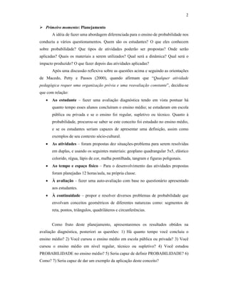 2
Primeiro momento: Planejamento
A idéia de fazer uma abordagem diferenciada para o ensino de probabilidade nos
conduziu a vários questionamentos. Quem são os estudantes? O que eles conhecem
sobre probabilidade? Que tipos de atividades poderão ser propostas? Onde serão
aplicadas? Quais os materiais a serem utilizados? Qual será a dinâmica? Qual será o
impacto produzido? O que fazer depois das atividades aplicadas?
Após uma discussão reflexiva sobre as questões acima e seguindo as orientações
de Macedo, Petty e Passos (2000), quando afirmam que “Qualquer atividade
pedagógica requer uma organização prévia e uma reavaliação constante”, decidiu-se
que com relação:
• Ao estudante – fazer uma avaliação diagnóstica tendo em vista pontuar há
quanto tempo esses alunos concluíram o ensino médio; se estudaram em escola
pública ou privada e se o ensino foi regular, supletivo ou técnico. Quanto à
probabilidade, procurou-se saber se este conceito foi estudado no ensino médio,
e se os estudantes seriam capazes de apresentar uma definição, assim como
exemplos de seu contexto sócio-cultural.
• As atividades – foram propostas dez situações-problema para serem resolvidas
em duplas, e usando os seguintes materiais: geoplano quadrangular 5x5, elástico
colorido, régua, lápis de cor, malha pontilhada, tangram e figuras poligonais.
• Ao tempo e espaço físico – Para o desenvolvimento das atividades propostas
foram planejadas 12 horas/aula, na própria classe.
• À avaliação – fazer uma auto-avaliação com base no questionário apresentado
aos estudantes.
• À continuidade – propor e resolver diversos problemas de probabilidade que
envolvam conceitos geométricos de diferentes naturezas como: segmentos de
reta, pontos, triângulos, quadriláteros e circunferências.
Como fruto deste planejamento, apresentaremos os resultados obtidos na
avaliação diagnóstica, posteriori as questões: 1) Há quanto tempo você concluiu o
ensino médio? 2) Você cursou o ensino médio em escola pública ou privada? 3) Você
cursou o ensino médio em nível regular, técnico ou supletivo? 4) Você estudou
PROBABILIDADE no ensino médio? 5) Seria capaz de definir PROBABILIDADE? 6)
Como? 7) Seria capaz de dar um exemplo da aplicação deste conceito?
 