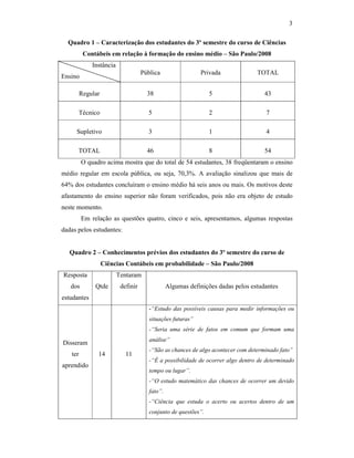 3
Quadro 1 – Caracterização dos estudantes do 3º semestre do curso de Ciências
Contábeis em relação à formação do ensino médio – São Paulo/2008
Instância
Ensino
Pública Privada TOTAL
Regular 38 5 43
Técnico 5 2 7
Supletivo 3 1 4
TOTAL 46 8 54
O quadro acima mostra que do total de 54 estudantes, 38 freqüentaram o ensino
médio regular em escola pública, ou seja, 70,3%. A avaliação sinalizou que mais de
64% dos estudantes concluíram o ensino médio há seis anos ou mais. Os motivos deste
afastamento do ensino superior não foram verificados, pois não era objeto de estudo
neste momento.
Em relação as questões quatro, cinco e seis, apresentamos, algumas respostas
dadas pelos estudantes:
Quadro 2 – Conhecimentos prévios dos estudantes do 3º semestre do curso de
Ciências Contábeis em probabilidade – São Paulo/2008
Resposta
dos
estudantes
Qtde
Tentaram
definir Algumas definições dadas pelos estudantes
Disseram
ter
aprendido
14 11
-“Estudo das possíveis causas para medir informações ou
situações futuras”
-“Seria uma série de fatos em comum que formam uma
análise”
-“São as chances de algo acontecer com determinado fato”
-“É a possibilidade de ocorrer algo dentro de determinado
tempo ou lugar”.
-“O estudo matemático das chances de ocorrer um devido
fato”.
-“Ciência que estuda o acerto ou acertos dentro de um
conjunto de questões”.
 