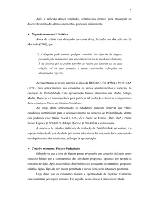 5
Após a reflexão desses resultados, sentimo-nos prontos para prosseguir no
desenvolvimento dos demais momentos, propostos inicialmente.
Segundo momento: Histórico
Antes de relatar esta dimensão queremos dizer, fazendo uso das palavras de
Machado (2000), que:
“(...) Ninguém pode ensinar qualquer conteúdo, das ciências às línguas,
passando pela matemática, sem uma visão histórica de seu desenvolvimento.
É na história que se podem perceber as razões que levaram tal ou qual
relação, tal ou qual conceito, a serem constituídos, reforçados ou
abandonados” (p.103).
Acrescentando ao relato anterior as idéia de RODRIGUES (1956) e MOREIRA
(1972), para apresentarmos aos estudantes os vários acontecimentos e aspectos da
evolução da Probabilidade. Esta apresentação buscou elementos nas Idades Antiga,
Média, Moderna e Contemporânea para justificar tal evolução e destacar a importância
deste estudo, no Curso de Ciências Contábeis.
Ao longo desta apresentação os estudantes puderam observar que vários
estudiosos contribuíram para o desenvolvimento do conceito de Probabilidade, dentre
eles podemos citar Blaise Pascal (1623-1662), Pierre de Fermat (1601-1665), Pierre
Simon Laplace (1749-1827), Adolph Quételet (1796-1874), e outros mais.
A ausência de estudos históricos da evolução da Probabilidade no ensino, e a
supervalorização do cálculo dado por muitos educadores foi um ponto forte apresentado
nos depoimentos dos estudantes, ao longo da apresentação.
Terceiro momento: Prático-Pedagógico
Sabendo-se que a área de figuras planas pressupõe um conceito utilizado como
requisito básico par a compreensão das atividades propostas, optamos por resgatá-la
com uma revisão. Após esta revisão, distribuímos aos estudantes os materiais: geoplano,
elástico, régua, lápis de cor, malha pontilhada e várias fichas com situações-problema.
Urge dizer que os estudantes tiveram a oportunidade de explorar livremente
esses materiais por alguns minutos. Em seguida, demos início à primeira atividade.
 