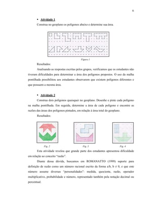 6
Atividade 1
Construa no geoplano os polígonos abaixo e determine sua área.
Figura 1
Resultados:
Analisando as respostas escritas pelos grupos, verificamos que os estudantes não
tiveram dificuldades para determinar a área dos polígonos propostos. O uso da malha
pontilhada possibilitou aos estudantes observarem que existem polígonos diferentes e
que possuem a mesma área.
Atividade 2
Construa dois polígonos quaisquer no geoplano. Desenhe e pinte cada polígono
na malha pontilhada. Em seguida, determine a área de cada polígono e encontre as
razões das áreas dos polígonos pintados, em relação à área total do geoplano.
Resultados:
Fig. 2 Fig. 3 Fig. 4
Esta atividade revelou que grande parte dos estudantes apresentou dificuldade
em relação ao conceito “razão”.
Diante dessa dúvida, buscamos em ROMANATTO (1999) suporte para
definição de razão como um número racional escrito da forma a/b, b ≠ 0, e que este
número assume diversas “personalidades”: medida, quociente, razão, operador
multiplicativo, probabilidade e número, representado também pela notação decimal ou
percentual.
 