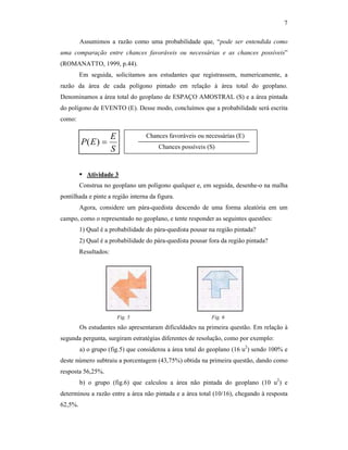 7
Assumimos a razão como uma probabilidade que, “pode ser entendida como
uma comparação entre chances favoráveis ou necessárias e as chances possíveis”
(ROMANATTO, 1999, p.44).
Em seguida, solicitamos aos estudantes que registrassem, numericamente, a
razão da área de cada polígono pintado em relação à área total do geoplano.
Denominamos a área total do geoplano de ESPAÇO AMOSTRAL (S) e a área pintada
do polígono de EVENTO (E). Desse modo, concluímos que a probabilidade será escrita
como:
Atividade 3
Construa no geoplano um polígono qualquer e, em seguida, desenhe-o na malha
pontilhada e pinte a região interna da figura.
Agora, considere um pára-quedista descendo de uma forma aleatória em um
campo, como o representado no geoplano, e tente responder as seguintes questões:
1) Qual é a probabilidade do pára-quedista pousar na região pintada?
2) Qual é a probabilidade do pára-quedista pousar fora da região pintada?
Resultados:
Fig. 5 Fig. 6
Os estudantes não apresentaram dificuldades na primeira questão. Em relação à
segunda pergunta, surgiram estratégias diferentes de resolução, como por exemplo:
a) o grupo (fig.5) que considerou a área total do geoplano (16 u2
) sendo 100% e
deste número subtraiu a porcentagem (43,75%) obtida na primeira questão, dando como
resposta 56,25%.
b) o grupo (fig.6) que calculou a área não pintada do geoplano (10 u2
) e
determinou a razão entre a área não pintada e a área total (10/16), chegando à resposta
62,5%.
S
E
EP =)(
Chances favoráveis ou necessárias (E)
Chances possíveis (S)
 