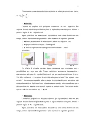 8
É interessante destacar que não houve registros de subtração envolvendo fração,
ou seja, 





−
16
6
1 .
Atividade 4
Construa no geoplano dois polígonos desconexos, ou seja, separados. Em
seguida, desenhe na malha pontilhada e pinte as regiões internas das figuras. Chame a
primeira região de A e a segunda de B.
Agora, considere um pára-quedista descendo de uma forma aleatória em um
campo, como o representado no geoplano, e tente responder as seguintes questões:
1) Qual é a probabilidade do pára-quedista pousar nas regiões A e B?
2) Explique como você chegou a essa resposta.
3) É possível representar a sua resposta simbolicamente? Como?
Resultados:
Fig. 7 Fig. 8 Fig. 9
Em relação à primeira questão, alguns estudantes logo perceberam que a
probabilidade era zero, mas não ficaram satisfeitos, sentiram-se incomodados e
desconfiados, pois para eles a probabilidade teria que ser um número diferente de zero.
Um deles exclamou: -“A resposta do exercício não pode ser esta! Tem alguma coisa
errada!”. Ao serem questionados sobre o porquê da resposta não poder ser aquela, não
conseguiam explicar. Após uma longa reflexão sobre a questão, todos entenderam que o
pára-quedista não poderia estar em dois lugares ao mesmo tempo. Concluímos assim,
que se A e B são desconexos, P(A ∩ B) = 0.
Atividade 5
Construa no geoplano dois polígonos de modo que haja interseção entre eles. Em
seguida, desenhe na malha pontilhada e pinte as regiões internas das figuras. Chame a
primeira região de A e a segunda de B.
Agora, considere um pára-quedista descendo de uma forma aleatória em um
campo, como o representado no geoplano, e tente responder as seguintes questões:
 