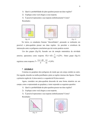 9
1) Qual é a probabilidade do pára-quedista pousar nas duas regiões?
2) Explique como você chegou a essa resposta.
3) É possível representar a sua resposta simbolicamente? Como?
Resultados:
Fig. 10 Fig. 11 Fig. 12
No início, os estudantes ficaram “desconfiados”, pensando se realmente era
possível o pára-quedista pousar nas duas regiões. Ao perceber a existência da
intersecção entre os polígonos concluíram que tal evento poderia ocorrer.
Um dos grupos (fig.10), fazendo uso da notação matemática da atividade
anterior, apresentou como resposta ( ) %25,6
16
1
==∩ BAP . Outro grupo (fig.11)
registrou como resposta
( ) %38,9
16
5,1
==
∩
=
S
BA
P
Atividade 6
Construa no geoplano dois polígonos de modo que um esteja contido no outro.
Em seguida, desenhe na malha pontilhada e pinte as regiões internas das figuras. Chame
a primeira região de A (área maior) e a segunda de B (área menor).
Agora, considere um pára-quedista descendo de uma forma aleatória em um
campo, como o representado no geoplano, e tente responder as seguintes questões:
1) Qual é a probabilidade do pára-quedista pousar nas duas regiões?
2) Explique como você chegou a essa resposta.
3) É possível representar a sua resposta simbolicamente? Como?
Resultados:
Fig. 13 Fig. 14
 