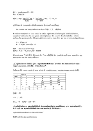 R2 = {renda entre 25 e 30}
B = {Coop. B}

P(R2 | B ) = P ( R2 ∩ B) = 80 / 250 = 80 / 145 = 0,55
                P(B)       145 / 250

d) O tipo de cooperativa é independente da renda? Justifique.

   Os eventos são independentes se P (A∩B) = P( A ) x P( B )

Como os elementos de cada célula da tabela representa os interseções entre os eventos,
devemos verificar e elas são iguais a multiplicação dos valores da ultima linha e ultima
coluna. Se apenas um for diferente, já temos motivo para dizer que são eventos independentes.

   A = {Coop. A}
   R1 = {renda entre 15 e 20}

P(A ∩ R1) = 55/250 = 0,22
P(A) x P(R1) = 0,42 x 0,32 = 0,1344

Como temos P(A ∩ R1) diferente de P(A) x P(R1), já é condição suficiente para dizer que
os eventos não são independentes.


3) Jogam-se dois dados, qual é a probabilidade de o produto dos números das faces
superiores estar entre 12 e 15 (inclusive?)

Solução: Devemos construir uma tabela de produtos, que é o nosso espaço amostral (E):

            Dado2
Dado1       1    2           3         4         5         6
1           1    2           3         4         5         6
2           2    4           6         8         10        12
3           3    6           9         12        15        18
4           4    8           12        16        20        24
   5          5      10           15        20        25        30
   6          6      12           18        24        30        36

N(E) = 36

A = {12,15}

N(A) = 6 P(A) = 6/36 = 1/6

4) Admitindo que a probabilidade de uma família ter um filho do sexo masculino (H) é
0,51, calcule a probabilidade de uma família de 3 filhos ter:

a) Somente um filho do sexo masculino

b) Dois filhos do sexo feminino
 