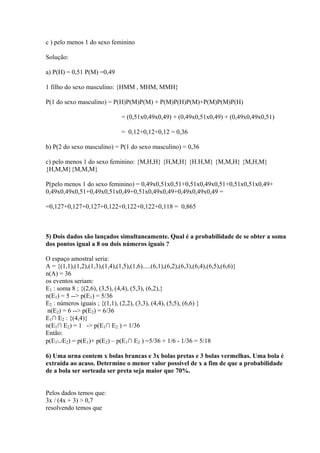c ) pelo menos 1 do sexo feminino

Solução:

a) P(H) = 0,51 P(M) =0,49

1 filho do sexo masculino: {HMM , MHM, MMH}

P(1 do sexo masculino) = P(H)P(M)P(M) + P(M)P(H)P(M)+P(M)P(M)P(H)

                                = (0,51x0,49x0,49) + (0,49x0,51x0,49) + (0,49x0,49x0,51)

                                = 0,12+0,12+0,12 = 0,36

b) P(2 do sexo masculino) = P(1 do sexo masculino) = 0,36

c) pelo menos 1 do sexo feminino: {M,H,H} {H,M,H} {H.H,M} {M,M,H} {M,H,M}
{H,M,M}{M,M,M}

P(pelo menos 1 do sexo feminino) = 0,49x0,51x0,51+0,51x0,49x0,51+0,51x0,51x0,49+
0,49x0,49x0,51+0,49x0,51x0,49+0,51x0,49x0,49+0,49x0,49x0,49 =

=0,127+0,127+0,127+0,122+0,122+0,122+0,118 = 0,865



5) Dois dados são lançados simultaneamente. Qual é a probabilidade de se obter a soma
dos pontos igual a 8 ou dois números iguais ?

O espaço amostral seria:
A = {(1,1),(1,2),(1,3),(1,4),(1,5),(1,6).....(6,1),(6,2),(6,3),(6,4),(6,5),(6,6)}
n(A) = 36
os eventos seriam:
E1 : soma 8 ; {(2,6), (3,5), (4,4), (5,3), (6,2),}
n(E1) = 5 --> p(E1) = 5/36
E2 : números iguais ; {(1,1), (2,2), (3,3), (4,4), (5,5), (6,6) }
n(E2) = 6 --> p(E2) = 6/36
E1∩ E2 : {(4,4)}
n(E1∩ E2) = 1 -> p(E1∩ E2 ) = 1/36
Então:
p(E1∪E2) = p(E1)+ p(E2) – p(E1∩ E2 ) =5/36 + 1/6 - 1/36 = 5/18

6) Uma urna contem x bolas brancas e 3x bolas pretas e 3 bolas vermelhas. Uma bola é
extraída ao acaso. Determine o menor valor possível de x a fim de que a probabilidade
de a bola ser sorteada ser preta seja maior que 70%.


Pelos dados temos que:
3x / (4x + 3) > 0,7
resolvendo temos que
 