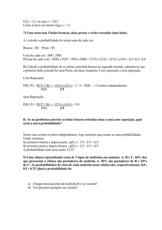 0,2x > 2,1 ou seja x > 10,5
Como x deve ser inteiro logo x = 11

7) Uma urna tem 3 bolas brancas, duas pretas e serão extraídas duas bolas.

A ) calcule a probabilidade de serem uma de cada cor.

Branca: {B} Preta: {P}

Uma de cada cor: {BP} {PB}
P(Uma de cada cor) = P(B) x P(P) + P(P) x P(B) = (3/5) x (2/4) + (2/5) x (3/4) = 0,3+0,3= 0,6

B) Calcule a probabilidade de se retirar uma bola branca na segunda retirada, sabendo-se que
a primeira bola retirada foi uma Preta, em duas situações: Com reposição e sem reposição.

Com Reposição

P(B | P) = P( P ∩ B) = (2/5) x (3/5 ) = 3 / 5 = P(B) -> Eventos independentes
              P(P)         2/5

Sem Reposição

P(B | P) = P( P ∩ B) = (2/5) x (3/4 ) = 3/4
              P(P)         2/5


8) Se no problema anterior as bolas fossem retiradas uma a uma com reposição, qual
seria a nova probabilidade?


Neste caso seriam eventos independentes, logo teríamos que somar as suas probabilidades
Então, teríamos
Se primeiro branca e depois preta : p(E1) = 3/5 . 2/5 = 6/5
Se primeiro preta e depois branca : p(E2) = 2/5 . 3/5 = 6/5
A probabilidade total seria então 12/25

9) Uma clinica especializada trata de 3 tipos de moléstias em animais: A, B e C. 60% dos
que procuram a clínica são portadores da moléstia A, 30% são portadores de B e 10%
de C. As probabilidades de cura de cada moléstia nesta clinica são, respectivamente, 0,8 ;
0,9 ; 0,75. Qual a probabilidade de:



   a) Chegar uma paciente da moléstia B e ser curado?
   b) Um paciente qualquer ser curado?
 