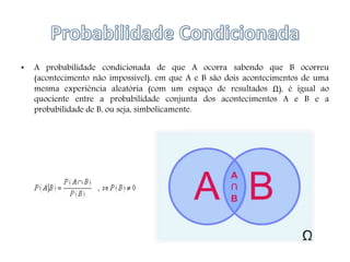 • A probabilidade condicionada de que A ocorra sabendo que B ocorreu
(acontecimento não impossível), em que A e B são dois acontecimentos de uma
mesma experiência aleatória (com um espaço de resultados Ω), é igual ao
quociente entre a probabilidade conjunta dos acontecimentos A e B e a
probabilidade de B, ou seja, simbolicamente.
 