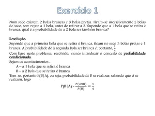 Num saco existem 2 bolas brancas e 3 bolas pretas. Tiram-se sucessivamente 2 bolas
do saco, sem repor a 1 bola, antes de retirar a 2. Supondo que a 1 bola que se retira é
branca, qual é a probabilidade de a 2 bola ser também branca?
Resolução:
Supondo que a primeira bola que se retira é branca, ficam no saco 3 bolas pretas e 1
branca. A probabilidade de a segunda bola ser branca é, portanto,
1
4
.
Com base neste problema, resolvido, vamos introduzir o conceito de probabilidade
condicionada.
Sejam os acontecimentos :
A – a 1 bola que se retira é branca
B – a 2 bola que se retira é branca
Tem-se, portanto P(B|A), ou seja, probabilidade de B se realizar, sabendo que A se
realizou, logo
P(B|A) =
𝑃(𝐴∩𝐵)
𝑃(𝐵)
=
1
4
 