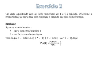 Um dado equilibrado com as faces numeradas de 1 a 6 é lançado. Determine a
probabilidade de sair a face com o número 1 sabendo que saiu número ímpar.
Resolução:
Sejam os acontecimentos :
A – sair a face com o número 1
B – sair face com número ímpar
Tem-se que S = 1,2,3,4,5,6 | A = 1 | B = 1,3,5 | A  B = 1, logo
P(A|B) =
𝑃(𝐴∩𝐵)
𝑃(𝐵)
=
1
3
 