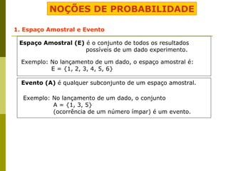 NOÇÕES DE PROBABILIDADE 1. Espaço Amostral e Evento Espaço Amostral (E)  é o conjunto de todos os resultados  possíveis de um dado experimento. Exemplo: No lançamento de um dado, o espaço amostral é: E = {1, 2, 3, 4, 5, 6} Evento (A)  é qualquer subconjunto de um espaço amostral. Exemplo: No lançamento de um dado, o conjunto  A = {1, 3, 5}  (ocorrência de um número ímpar) é um evento. 