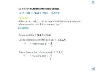 De no ser  mutuamente excluyentes : Ejemplo: Al lanzar un dado, ¿cuál es la probabilidad de que salga un número menor que 5 ó un número par? Solución: Casos posibles  6   (1,2,3,4,5,6)   Casos favorables (menor que 5):  4  (1,2,3,4) Casos favorables (número par):  3  (2,4,6)   P(A   B) = P(A) + P(B) – P(A  B) U 4 6 P (menor que 5) =  3 6 P (número par) = 