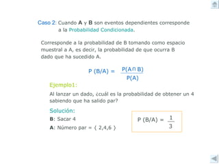 Corresponde a la probabilidad de B tomando como espacio muestral a A, es decir, la probabilidad de que ocurra B dado que ha sucedido A.  Solución: B : Sacar 4 A : Número par = { 2,4,6 } Ejemplo1: Al lanzar un dado, ¿cuál es la probabilidad de obtener un 4 sabiendo que ha salido par? Caso 2:   Cuando  A  y  B  son eventos dependientes corresponde a la  Probabilidad Condicionada . U P(A  B) P(A) P (B/A) =  P (B/A) =  1 3 