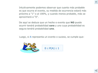 Intuitivamente podemos observar que cuanto más probable es que ocurra el evento, su medida de ocurrencia estará más próximo a “1” o al 100%, y cuando menos probable, más se aproximará a “0”.  De aquí se deduce que un hecho o evento que  NO  puede ocurrir tendrá probabilidad  cero  y uno cuya probabilidad es segura tendrá probabilidad  uno . Luego, si  A  representa un evento o suceso, se cumple que: 0    P(A)    1 