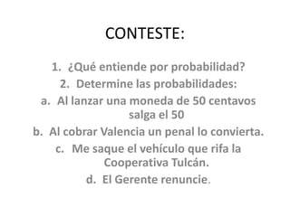 CONTESTE: ¿Qué entiende por probabilidad? Determine las probabilidades: Al lanzar una moneda de 50 centavos salga el 50 Al cobrar Valencia un penal lo convierta. Me saque el vehículo que rifa la Cooperativa Tulcán. El Gerente renuncie.  