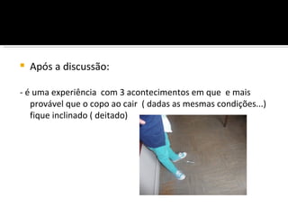    Após a discussão:

- é uma experiência com 3 acontecimentos em que e mais
   provável que o copo ao cair ( dadas as mesmas condições...)
   fique inclinado ( deitado)
 