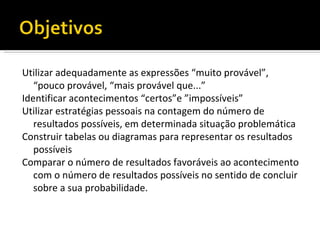 Utilizar adequadamente as expressões “muito provável”,
   “pouco provável, “mais provável que...”
Identificar acontecimentos “certos”e ”impossíveis”
Utilizar estratégias pessoais na contagem do número de
   resultados possíveis, em determinada situação problemática
Construir tabelas ou diagramas para representar os resultados
   possíveis
Comparar o número de resultados favoráveis ao acontecimento
   com o número de resultados possíveis no sentido de concluir
   sobre a sua probabilidade.
 