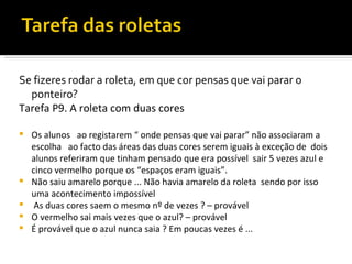 Se fizeres rodar a roleta, em que cor pensas que vai parar o
  ponteiro?
Tarefa P9. A roleta com duas cores

   Os alunos ao registarem “ onde pensas que vai parar” não associaram a
    escolha ao facto das áreas das duas cores serem iguais à exceção de dois
    alunos referiram que tinham pensado que era possível sair 5 vezes azul e
    cinco vermelho porque os “espaços eram iguais”.
   Não saiu amarelo porque ... Não havia amarelo da roleta sendo por isso
    uma acontecimento impossível
    As duas cores saem o mesmo nº de vezes ? – provável
   O vermelho sai mais vezes que o azul? – provável
   É provável que o azul nunca saia ? Em poucas vezes é ...
 