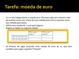  Tu e o teu colega atirem a moeda ao ar 20 vezes cada um e tomem nota
  de quantas vezes saiu a face do euro voltada para cima e quantas vezes
  saiu voltada para baixo.
 Utiliza uma moeda de 1 euro para jogares.
 Regista os dados na seguinte tabela:




   Se tivesses de jogar lançando uma moeda de euro ao ar, que face
    escolhias para jogar e ganhar? Porquê?
 