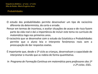 Probabilidades



O estudo das probabilidades permite desenvolver um tipo de raciocínio
   diferente do determinista, do certo e errado.
Pensar em termos de incerteza, e avaliar situações de acaso e de risco fazem
   parte da vida real e daí a importância de incluir este tema no currículo de
   matemática logo nos primeiros anos.
O raciocínio que se desenvolve com o estudo da Estatística e Probabilidades
   permite que o aluno leia e interprete fenómenos reais sem a
   preocupação de dar respostas exatas.

É importante que, desde o 1º ciclo as crianças, desenvolvam a capacidade de
   interpretar o mundo que as rodeia de forma quantitativa.

In Programa de Formação Contínua em matemática para professores dos 1º
                                                     e 2º ciclos. ESEL.
 
