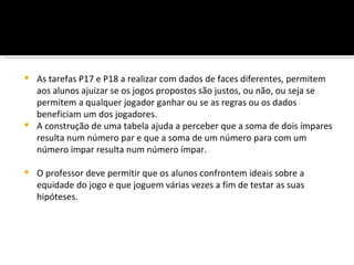  As tarefas P17 e P18 a realizar com dados de faces diferentes, permitem
  aos alunos ajuizar se os jogos propostos são justos, ou não, ou seja se
  permitem a qualquer jogador ganhar ou se as regras ou os dados
  beneficiam um dos jogadores.
 A construção de uma tabela ajuda a perceber que a soma de dois ímpares
  resulta num número par e que a soma de um número para com um
  número impar resulta num número ímpar.

   O professor deve permitir que os alunos confrontem ideais sobre a
    equidade do jogo e que joguem várias vezes a fim de testar as suas
    hipóteses.
 