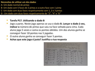 Necessitas de utilizar um dos dados
A- Um dado normal de pintas
B- Um dado com 5 faces de 2 pintas e a outra face com 1 pinta
C- Um dado com duas faces respetivamente com 1, 2 e 3 pintas
D - Um dado com duas faces respetivamente de “2”, “4” e “6”

      Tarefa P17. Utilizando o dado B
      Jogo a pares. Neste jogo apenas se usa o dado B. Lançar o dado à vez,
       indicar o número de pintas que saiu na face voltada para cima. Cada
       aluno joga 5 vezes e soma os pontos obtidos. Um dos alunos ganha se
       conseguir fazer 10 pontos nas 5 jogadas.
      O outro aluno ganha se conseguir fazer 5 pontos.
      Achas que este jogo é justo? Justifica a tua resposta
 