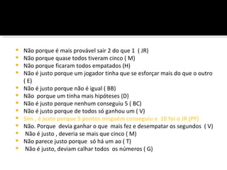    Não porque é mais provável sair 2 do que 1 ( JR)
   Não porque quase todos tiveram cinco ( M)
   Não porque ficaram todos empatados (H)
   Não é justo porque um jogador tinha que se esforçar mais do que o outro
    ( E)
   Não é justo porque não é igual ( BB)
   Não porque um tinha mais hipóteses (D)
   Não é justo porque nenhum conseguiu 5 ( BC)
   Não é justo porque de todos só ganhou um ( V)
   Sim , é justo porque 5 pontos ninguém conseguiu e 10 foi o JR (PF)
   Não. Porque devia ganhar o que mais fez e desempatar os segundos ( V)
    Não é justo , deveria se mais que cinco ( M)
   Não parece justo porque só há um ao ( T)
    Não é justo, deviam calhar todos os números ( G)
 