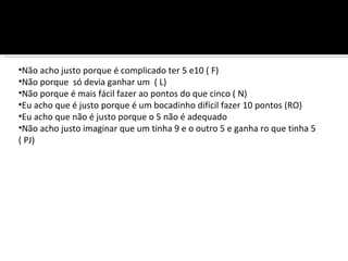 •Não acho justo porque é complicado ter 5 e10 ( F)
•Não porque só devia ganhar um ( L)
•Não porque é mais fácil fazer ao pontos do que cinco ( N)
•Eu acho que é justo porque é um bocadinho difícil fazer 10 pontos (RO)
•Eu acho que não é justo porque o 5 não é adequado
•Não acho justo imaginar que um tinha 9 e o outro 5 e ganha ro que tinha 5
( PJ)
 