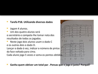    Tarefa P18. Utilizando diversos dados

  Jogam 4 alunos.
  Um dos quatro alunos será
o secretário e compete-lhe tomar nota dos
resultados de todas as jogadas.
 Neste jogo dois alunos usam o dado C
e os outros dois o dado D.
Lançar o dado à vez, indicar o número de pintas
da face voltada para cima.
Cada aluno joga 5 vezes e soma os pontos obtidos.


   Ganha quem obtiver um total par . Pensas que o jogo é justo? Porquê?
 