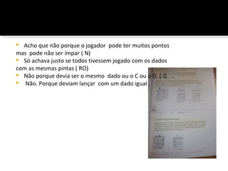  Acho que não porque o jogador pode ter muitos pontos
mas pode não ser ímpar ( N)
 Só achava justo se todos tivessem jogado com os dados
com as mesmas pintas ( RO)
 Não porque devia ser o mesmo dado ou o C ou o D ( J)
 Não. Porque deviam lançar com um dado igual
 