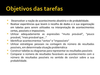     Desenvolver a noção de acontecimento aleatório e de probabilidade.
   Realizar experiências que levem à recolha de dados e à sua organização
    em tabelas para serem utilizados na interpretação de acontecimentos
    certos, possíveis e impossíveis.
   Utilizar adequadamente as expressões “muito provável”, “pouco
    provável, “mais provável que...”
   Identificar acontecimentos “certos” e ”impossíveis”
   Utilizar estratégias pessoais na contagem do número de resultados
    possíveis, em determinada situação problemática
   Construir tabelas ou diagramas para representar os resultados possíveis
   Comparar o número de resultados favoráveis ao acontecimento com o
    número de resultados possíveis no sentido de concluir sobre a sua
    probabilidade.
 