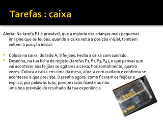 Alerta: Na tarefa P1 é provável, que a maioria das crianças mais pequenas
   imagine que os feijões, quando a caixa volta à posição inicial, também
   voltem à posição inicial.

   Coloca na caixa, do lado A, 8 feijões. Fecha a caixa com cuidado.
   Desenha, na tua ficha de registo (tarefas P1,P2,P3,P4), o que pensas que
    vai acontecer aos feijões se agitares a caixa, horizontalmente, quatro
    vezes. Coloca a caixa em cima da mesa, abre-a com cuidado e confirma se
    aconteceu o que previste. Desenha agora, como ficaram os feijões e
    explica, por palavras tuas, porque razão fizeste ou não
    uma boa previsão do resultado da tua experiência.
 