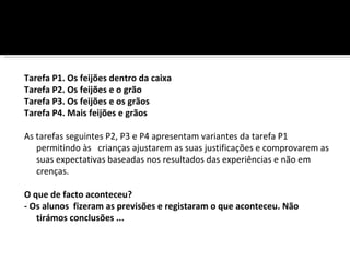 Tarefa P1. Os feijões dentro da caixa
Tarefa P2. Os feijões e o grão
Tarefa P3. Os feijões e os grãos
Tarefa P4. Mais feijões e grãos

As tarefas seguintes P2, P3 e P4 apresentam variantes da tarefa P1
   permitindo às crianças ajustarem as suas justificações e comprovarem as
   suas expectativas baseadas nos resultados das experiências e não em
   crenças.

O que de facto aconteceu?
- Os alunos fizeram as previsões e registaram o que aconteceu. Não
   tirámos conclusões ...
 