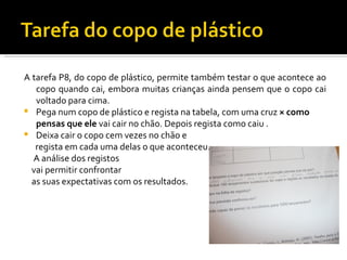 A tarefa P8, do copo de plástico, permite também testar o que acontece ao
   copo quando cai, embora muitas crianças ainda pensem que o copo cai
   voltado para cima.
 Pega num copo de plástico e regista na tabela, com uma cruz × como
   pensas que ele vai cair no chão. Depois regista como caiu .
 Deixa cair o copo cem vezes no chão e
   regista em cada uma delas o que aconteceu.
  A análise dos registos
  vai permitir confrontar
  as suas expectativas com os resultados.
 