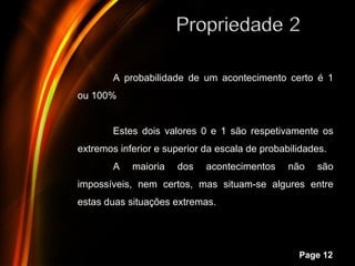 A probabilidade de um acontecimento certo é 1
ou 100%


        Estes dois valores 0 e 1 são respetivamente os
extremos inferior e superior da escala de probabilidades.
        A   maioria   dos    acontecimentos     não   são
impossíveis, nem certos, mas situam-se algures entre
estas duas situações extremas.



            Powerpoint Templates
                                                  Page 12
 