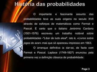 O     importante   e    fascinante    assunto    das
probabilidades teve as suas origens no seculo XVII
através de esforços de matemáticos como Fermat e
Pascal. É certo que o italiano Jerónimo Cardano
(1501-1576)     escreveu   um      trabalho   notável   sobre
probabilidades -"Libar de ludo aleal", isto é, «Livros sobre
jogos de azar» mas que só apareceu impresso em 1663.
        O arranque definitivo ia dar-se, de facto com
Fermat e Pascal. Laplace (1749-1827) enunciou pela
primeira vez a definição clássica de probabilidade.


            Powerpoint Templates
                                                   Page 3
 
