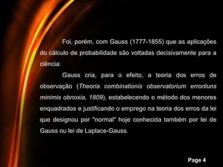 Foi, porém, com Gauss (1777-1855) que as aplicações
do cálculo de probabilidade são voltadas decisivamente para a
ciência:
           Gauss cria, para o efeito, a teoria dos erros de
observação (Theoria combinationis observatorium erroriluns
minimis obnoxia, 1809), estabelecendo o método dos menores
enquadrados e justificando o emprego na teoria dos erros da lei
que designou por "normal" hoje conhecida também por lei de
Gauss ou lei de Laplace-Gauss.



                  Powerpoint Templates
                                                    Page 4
 