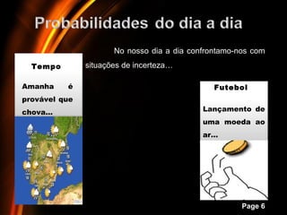 No nosso dia a dia confrontamo-nos com
  Tempo        situações de incerteza…

Amanha    é                                    Futebol
provável que
chova…                                      Lançamento de
                                            uma moeda ao
                                            ar…




                    Powerpoint Templates
                                                      Page 6
 
