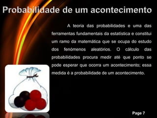 A teoria das probabilidades e uma das
ferramentas fundamentais da estatística e constitui
um ramo da matemática que se ocupa do estudo
dos     fenómenos     aleatórios.   O   cálculo   das
probabilidades procura medir até que ponto se
pode esperar que ocorra um acontecimento; essa
medida é a probabilidade de um acontecimento.




      Powerpoint Templates
                                           Page 7
 