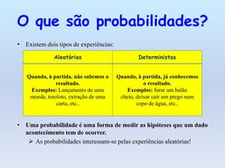 O que são probabilidades?
• Existem dois tipos de experiências:

              Aleatórias                        Deterministas


   Quando, à partida, não sabemos o     Quando, à partida, já conhecemos
               resultado.                          o resultado.
    Exemplos: Lançamento de uma             Exemplos: furar um balão
    moeda, totoloto, extração de uma     cheio, deixar cair um prego num
               carta, etc..                     copo de água, etc..


• Uma probabilidade é uma forma de medir as hipóteses que um dado
  acontecimento tem de ocorrer.
    As probabilidades interessam-se pelas experiências aleatórias!
 