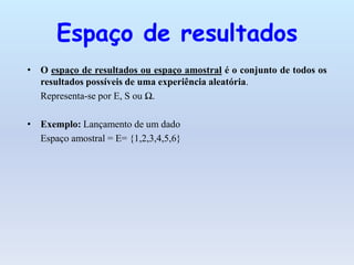 Espaço de resultados
• O espaço de resultados ou espaço amostral é o conjunto de todos os
  resultados possíveis de uma experiência aleatória.
  Representa-se por E, S ou Ω.

• Exemplo: Lançamento de um dado
  Espaço amostral = E= {1,2,3,4,5,6}
 