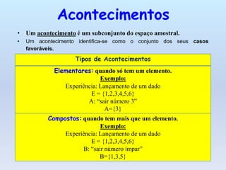 Acontecimentos
• Um acontecimento é um subconjunto do espaço amostral.
•   Um acontecimento identifica-se como o conjunto dos seus casos
    favoráveis.
                    Tipos de Acontecimentos
             Elementares: quando só tem um elemento.
                             Exemplo:
                Experiência: Lançamento de um dado
                         E = {1,2,3,4,5,6}
                        A: “sair número 3”
                               A={3}
           Compostos: quando tem mais que um elemento.
                             Exemplo:
                Experiência: Lançamento de um dado
                         E = {1,2,3,4,5,6}
                      B: “sair número ímpar”
                             B={1,3,5}
 