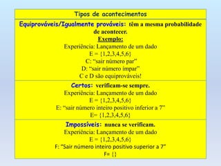 Tipos de acontecimentos
Equiprováveis/Igualmente prováveis: têm a mesma probabilidade
                          de acontecer.
                            Exemplo:
               Experiência: Lançamento de um dado
                        E = {1,2,3,4,5,6}
                       C: “sair número par”
                     D: “sair número ímpar”
                    C e D são equiprováveis!
                  Certos: verificam-se sempre.
               Experiência: Lançamento de um dado
                         E = {1,2,3,4,5,6}
            E: “sair número inteiro positivo inferior a 7”
                         E= {1,2,3,4,5,6}
                Impossíveis: nunca se verificam.
               Experiência: Lançamento de um dado
                        E = {1,2,3,4,5,6}
           F: “Sair número inteiro positivo superior a 7”
                               F= {}
 