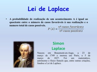 Lei de Laplace
• A probabilidade de realização de um acontecimento A é igual ao
  quociente entre o número de casos favoráveis à sua realização e o
  numero total de casos possíveis.




                                        Simon
                                       Laplace
                         Nasceu em Beaumont-en-Auge, a 23 de
                         março de 1749 e morreu em Paris, a 5 de
                         março     de     1827.    Foi     um     matemático,
                         astrónomo e físico francês que, entre outras criações,
                         fundou a Lei de Laplace.
 