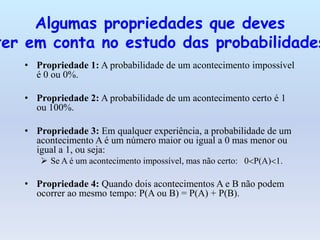 Algumas propriedades que deves
ter em conta no estudo das probabilidades
   • Propriedade 1: A probabilidade de um acontecimento impossível
     é 0 ou 0%.

   • Propriedade 2: A probabilidade de um acontecimento certo é 1
     ou 100%.

   • Propriedade 3: Em qualquer experiência, a probabilidade de um
     acontecimento A é um número maior ou igual a 0 mas menor ou
     igual a 1, ou seja:
       Se A é um acontecimento impossível, mas não certo: 0 P(A) 1.

   • Propriedade 4: Quando dois acontecimentos A e B não podem
     ocorrer ao mesmo tempo: P(A ou B) = P(A) + P(B).
 