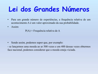 Lei dos Grandes Números
• Para um grande número de experiências, a frequência relativa de um
  acontecimento A é um valor aproximado da sua probabilidade.
• Assim:
             P(A) ≈ Frequência relativa de A



• Sendo assim, podemos supor que, por exemplo:
- se lançarmos uma moeda ao ar 500 vezes e em 400 dessas vezes obtermos
face nacional, podemos considerar que a moeda esteja viciada.
 