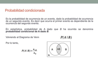 Probabilidad condicionada

Es la probabilidad de ocurrencia de un evento, dado la probabilidad de ocurrencia
de un segundo evento. Es decir que ocurra el primer evento es dependiente de la
ocurrencia del segundo evento.

En estadística, probabilidad de A dado que B ha ocurrido se denomina
probabilidad condicional de A dado B.

Volviendo al Diagrama de Venn

Por lo tanto,
 