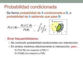 Probabilidad condicionada
• Se llama probabilidad de A condicionada a B, o
    probabilidad de A sabiendo que pasa B:
                                               E espacio muestral

               P(A Ç B)
    P(A | B) =                                      A
                 P(B)                                         B



   Error frecuentíiiiiiisimo:
      No confundir probabilidad condicionada con intersección.
      En ambos medimos efectivamente la intersección, pero…
            En P(A∩B) con respecto a P(E)=1
            En P(A|B) con respecto a P(B)
 