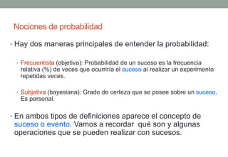 Nociones de probabilidad

• Hay dos maneras principales de entender la probabilidad:

 • Frecuentista (objetiva): Probabilidad de un suceso es la frecuencia
   relativa (%) de veces que ocurriría el suceso al realizar un experimento
   repetidas veces.

 • Subjetiva (bayesiana): Grado de certeza que se posee sobre un suceso.
   Es personal.

• En ambos tipos de definiciones aparece el concepto de
 suceso o evento. Vamos a recordar qué son y algunas
 operaciones que se pueden realizar con sucesos.
 